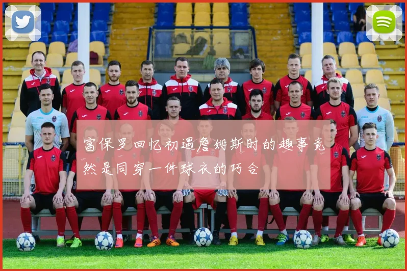 富保罗回忆初遇詹姆斯时的趣事竟然是同穿一件球衣的巧合