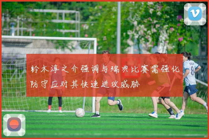 铃木淳之介强调与瑞典比赛需强化防守应对其快速进攻威胁