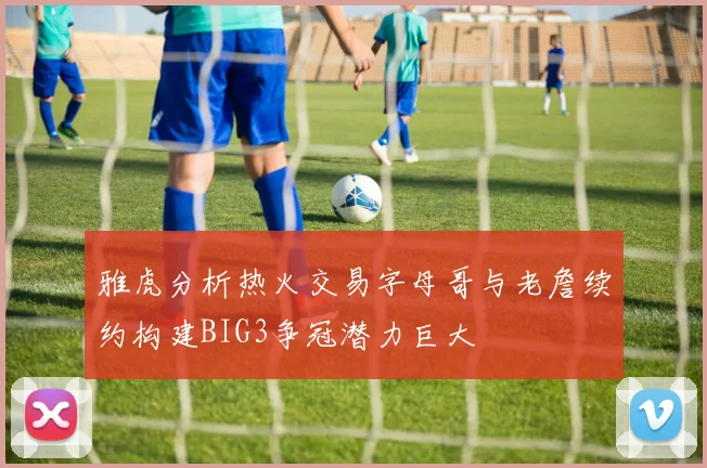 雅虎分析热火交易字母哥与老詹续约构建BIG3争冠潜力巨大