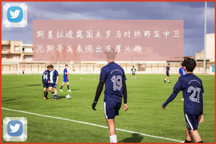 斯基拉透露国米罗马对热那亚中卫厄斯蒂高表现出浓厚兴趣