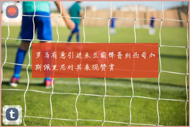 罗马有意引进米兰前锋普利西奇加斯佩里尼对其表现赞赏