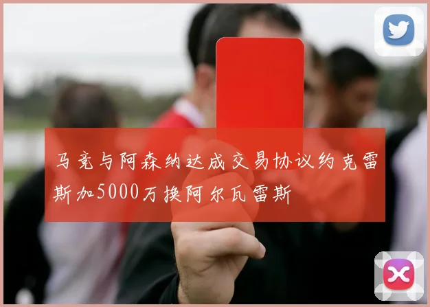 马竞与阿森纳达成交易协议约克雷斯加5000万换阿尔瓦雷斯