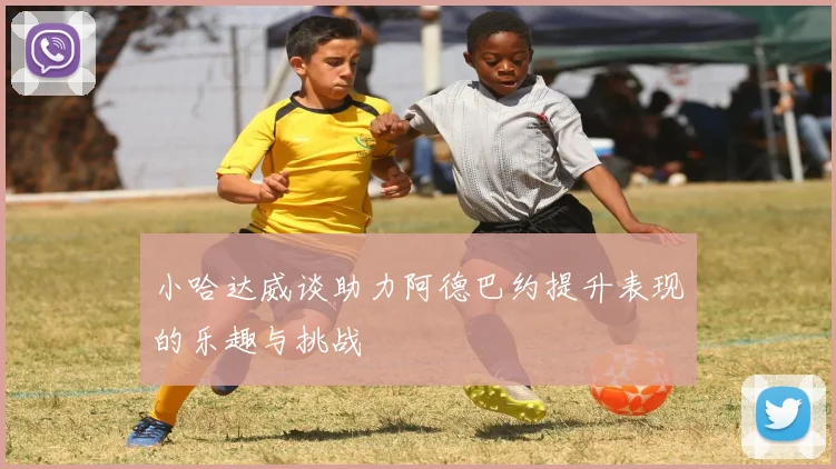 小哈达威谈助力阿德巴约提升表现的乐趣与挑战