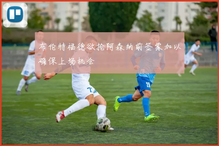 布伦特福德欲抢阿森纳前签蒙加以确保上场机会