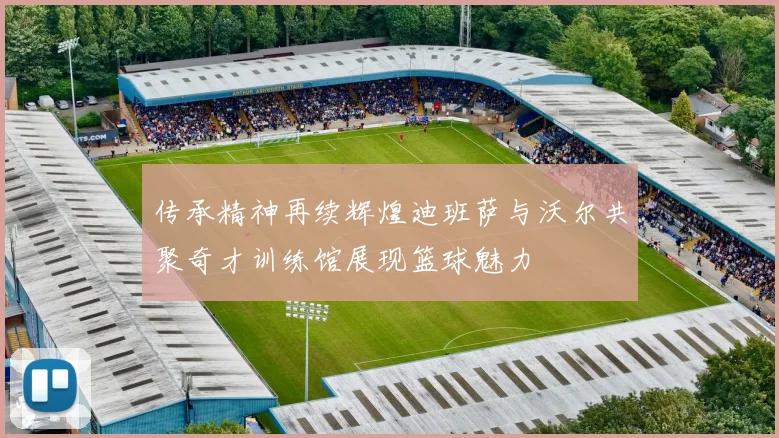 传承精神再续辉煌迪班萨与沃尔共聚奇才训练馆展现篮球魅力