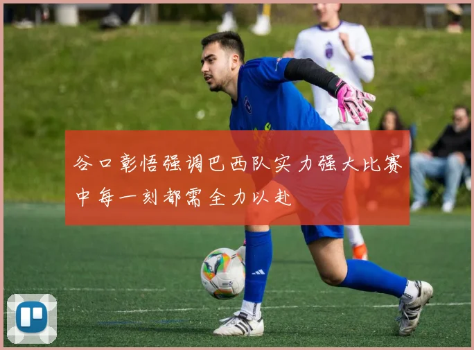 谷口彰悟强调巴西队实力强大比赛中每一刻都需全力以赴