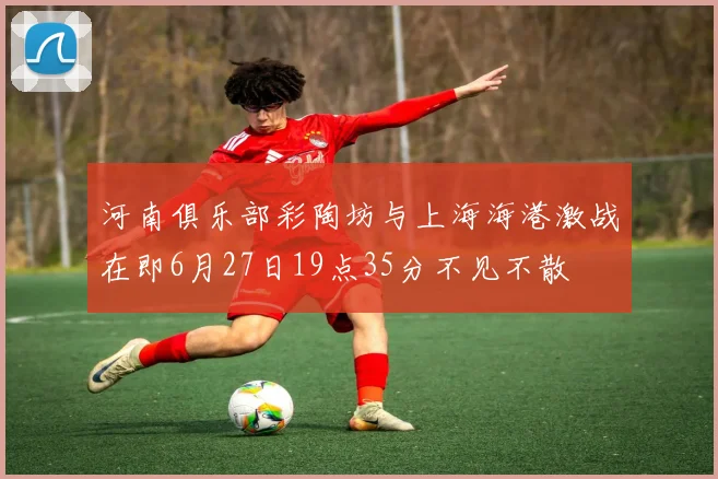 河南俱乐部彩陶坊与上海海港激战在即6月27日19点35分不见不散