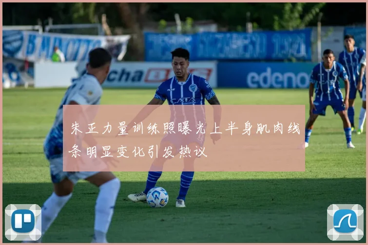 朱正力量训练照曝光上半身肌肉线条明显变化引发热议