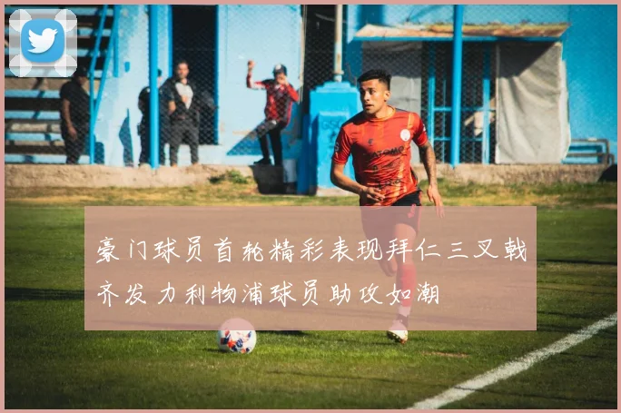 豪门球员首轮精彩表现拜仁三叉戟齐发力利物浦球员助攻如潮